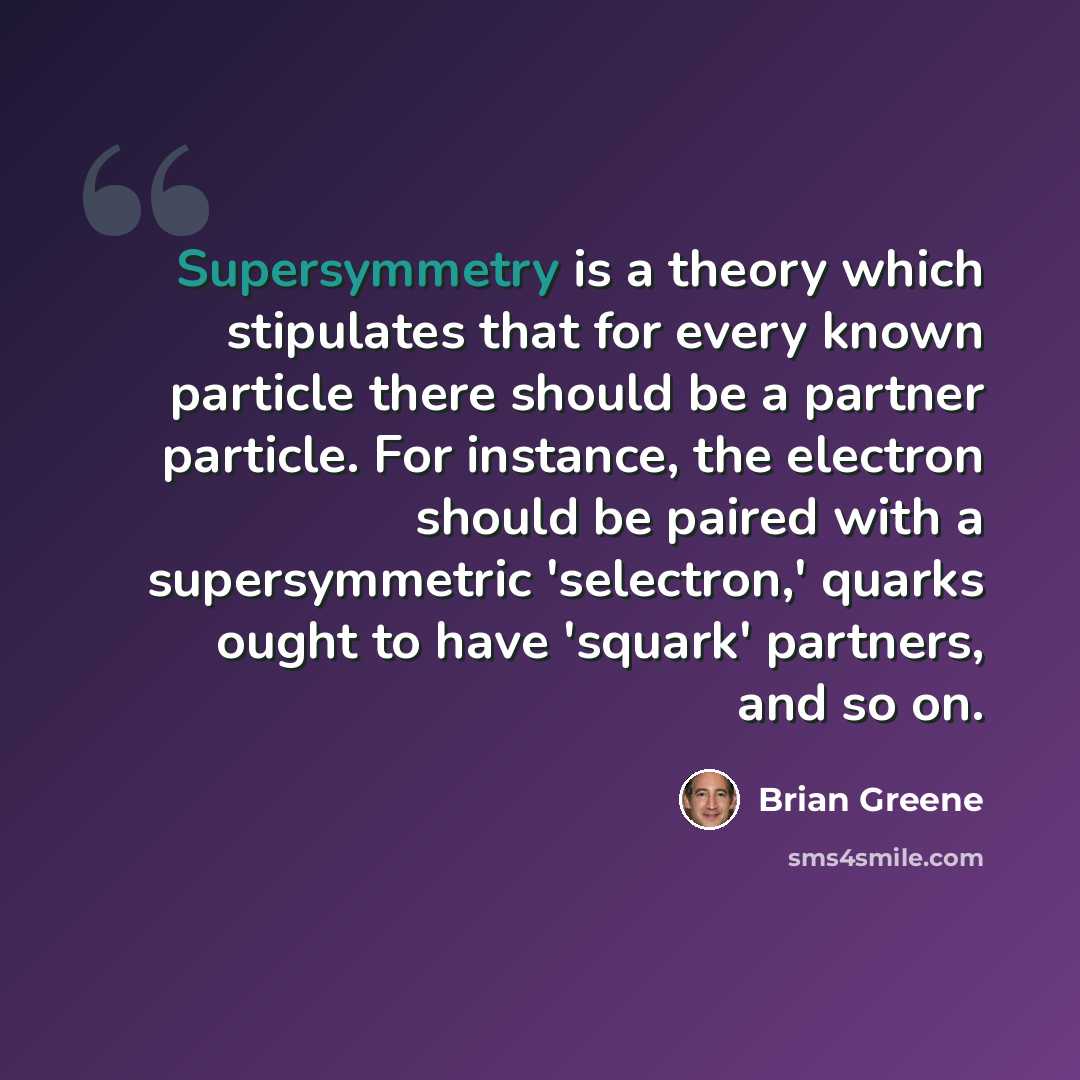 “Supersymmetry is a theory which stipulates that for every known particle there should be a partner particle. For instance, the electron should be paired with a supersymmetric 'selectron,' quarks ought to have 'squark' partners, and so on.” quote by Brian Greene