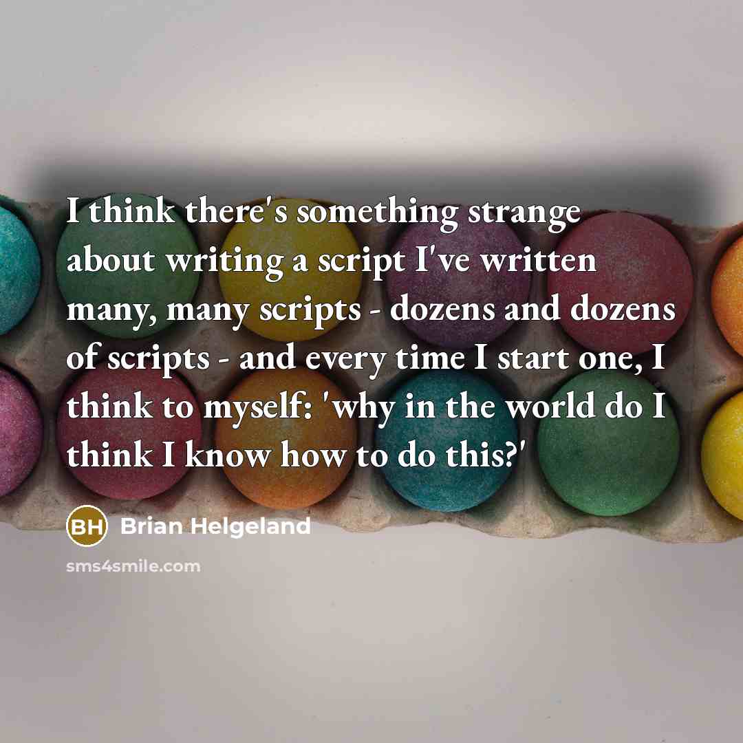 “I think there's something strange about writing a script I've written many, many scripts - dozens and dozens of scripts - and every time I start one, I think to myself: 'why in the world do I think I know how to do this?'” quote by Brian Helgeland