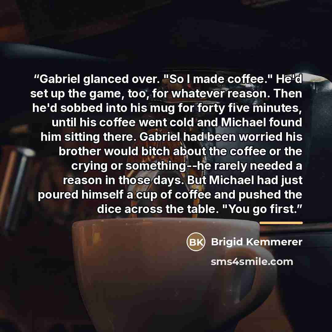 “Gabriel glanced over. "So I made coffee." He'd set up the game, too, for whatever reason. Then he'd sobbed into his mug for forty five minutes, until his coffee went cold and Michael found him sitting there. Gabriel had been worried his brother would bitch about the coffee or the crying or…” quote by Brigid Kemmerer