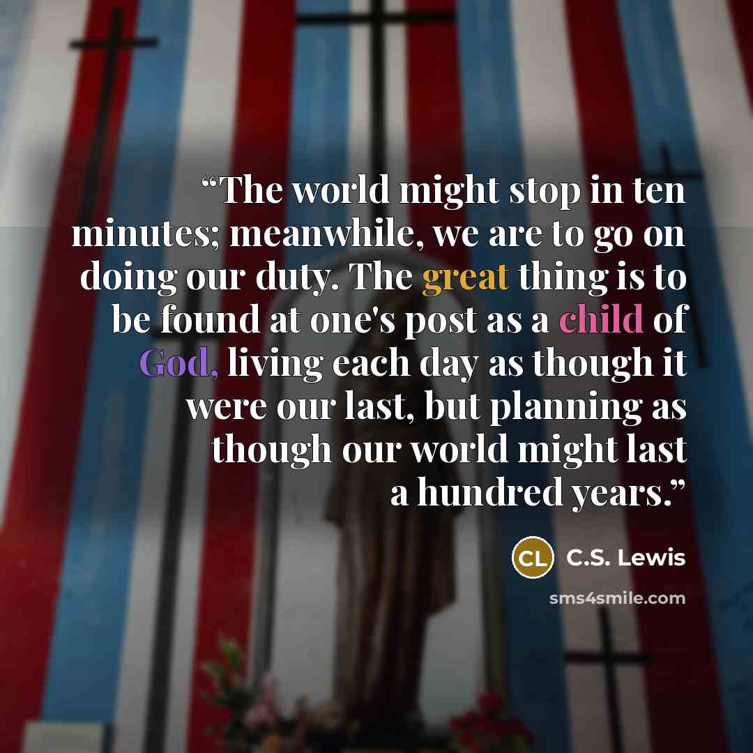 “The world might stop in ten minutes; meanwhile, we are to go on doing our duty. The great thing is to be found at one's post as a child of God, living each day as though it were our last, but planning as though our world might last a hundred years.” quote by C.S. Lewis