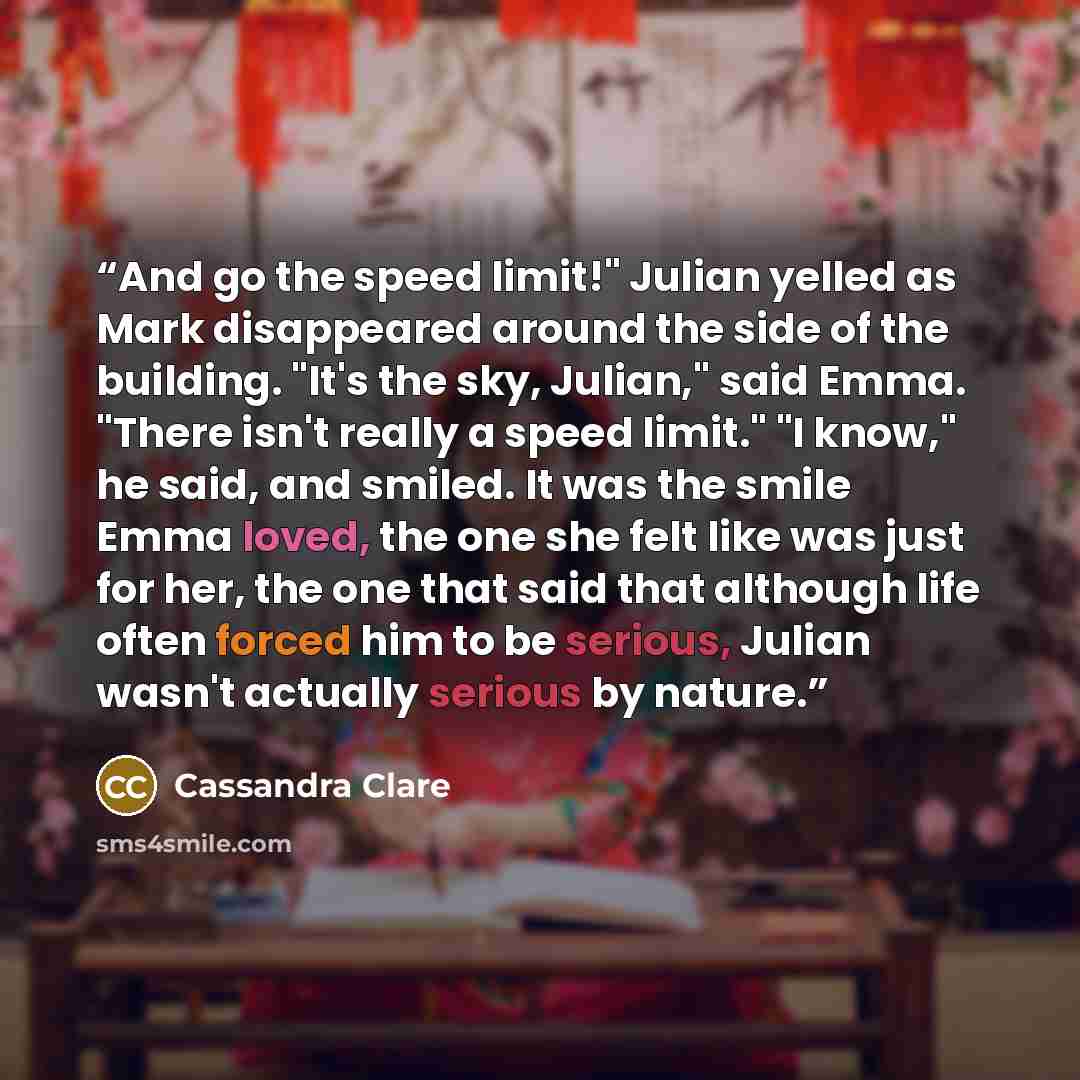 “And go the speed limit!" Julian yelled as Mark disappeared around the side of the building. "It's the sky, Julian," said Emma. "There isn't really a speed limit." "I know," he said, and smiled. It was the smile Emma loved, the one she felt like was just for her, the one that said that although…” quote by Cassandra Clare