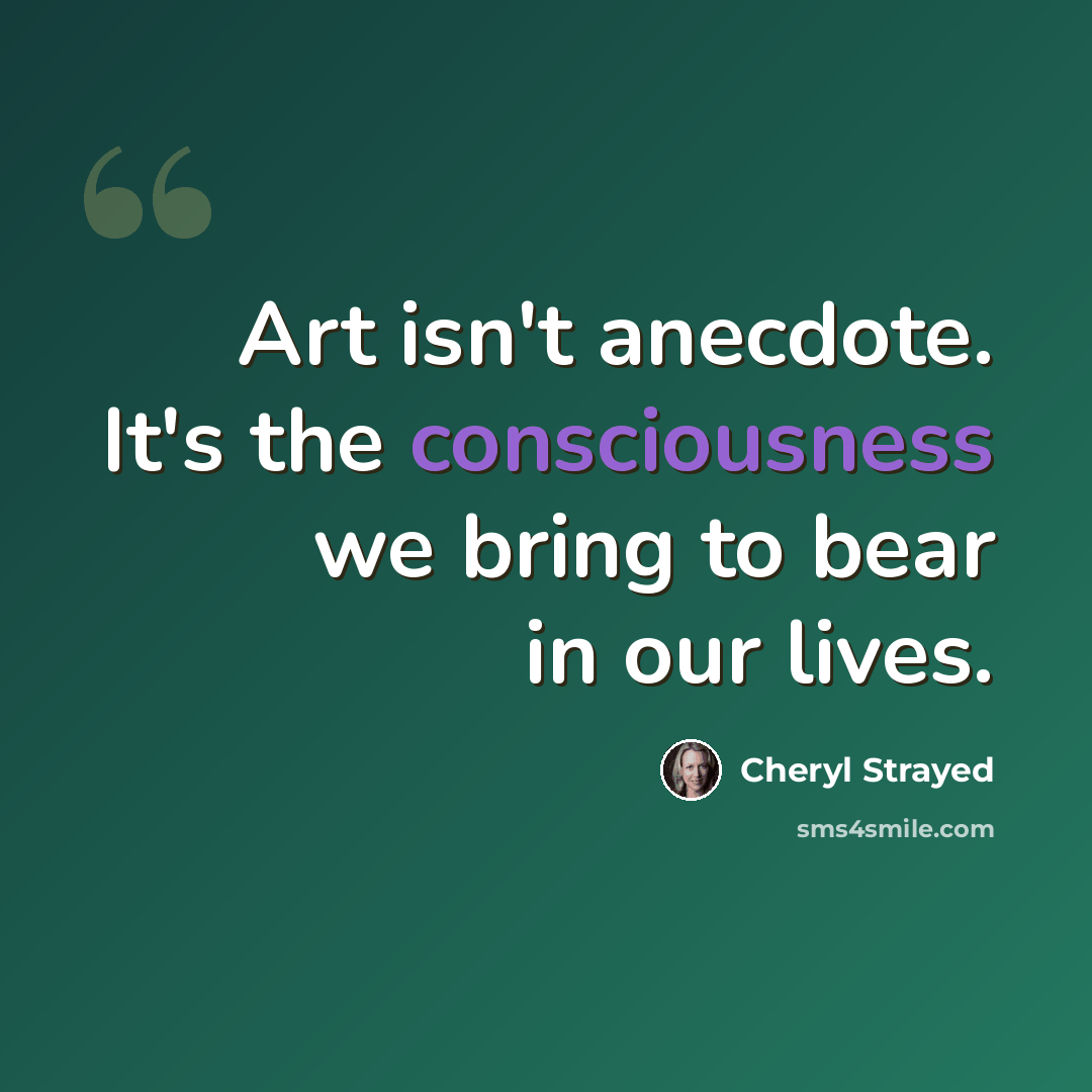 “Art isn't anecdote. It's the consciousness we bring to bear in our lives.” quote by Cheryl Strayed