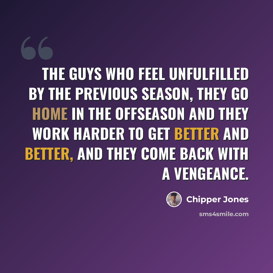 “The guys who feel unfulfilled by the previous season, they go home in the offseason and they work harder to get better and better, and they come back with a vengeance.” quote by Chipper Jones