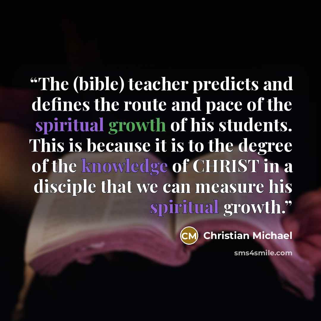 “The (bible) teacher predicts and defines the route and pace of the spiritual growth of his students. This is because it is to the degree of the knowledge of CHRIST in a disciple that we can measure his spiritual growth.” quote by Christian Michael