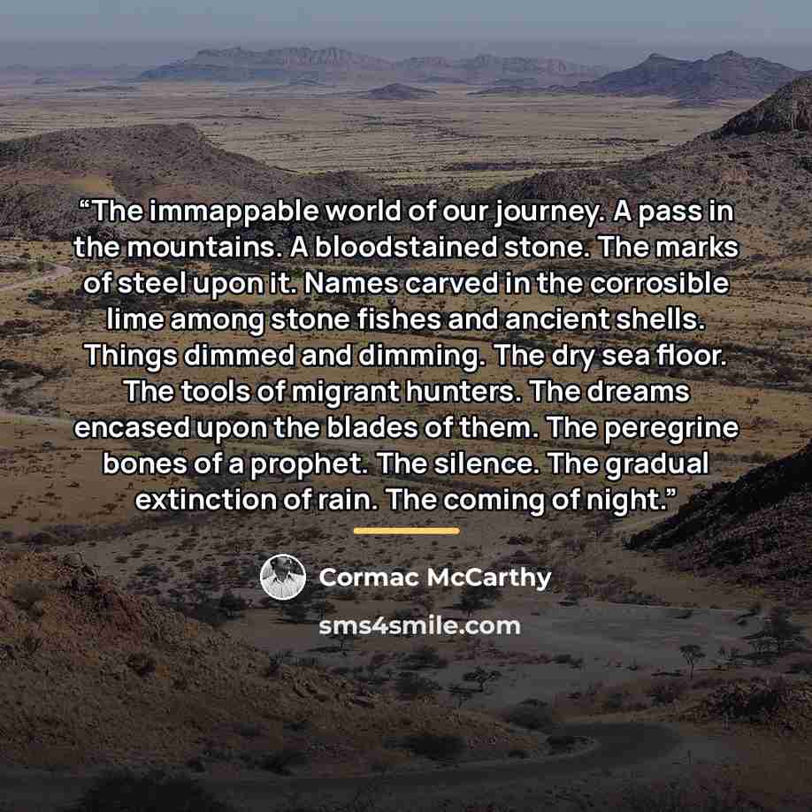 “The immappable world of our journey. A pass in the mountains. A bloodstained stone. The marks of steel upon it. Names carved in the corrosible lime among stone fishes and ancient shells. Things dimmed and dimming. The dry sea floor. The tools of migrant hunters. The dreams encased upon the blades…” quote by Cormac McCarthy