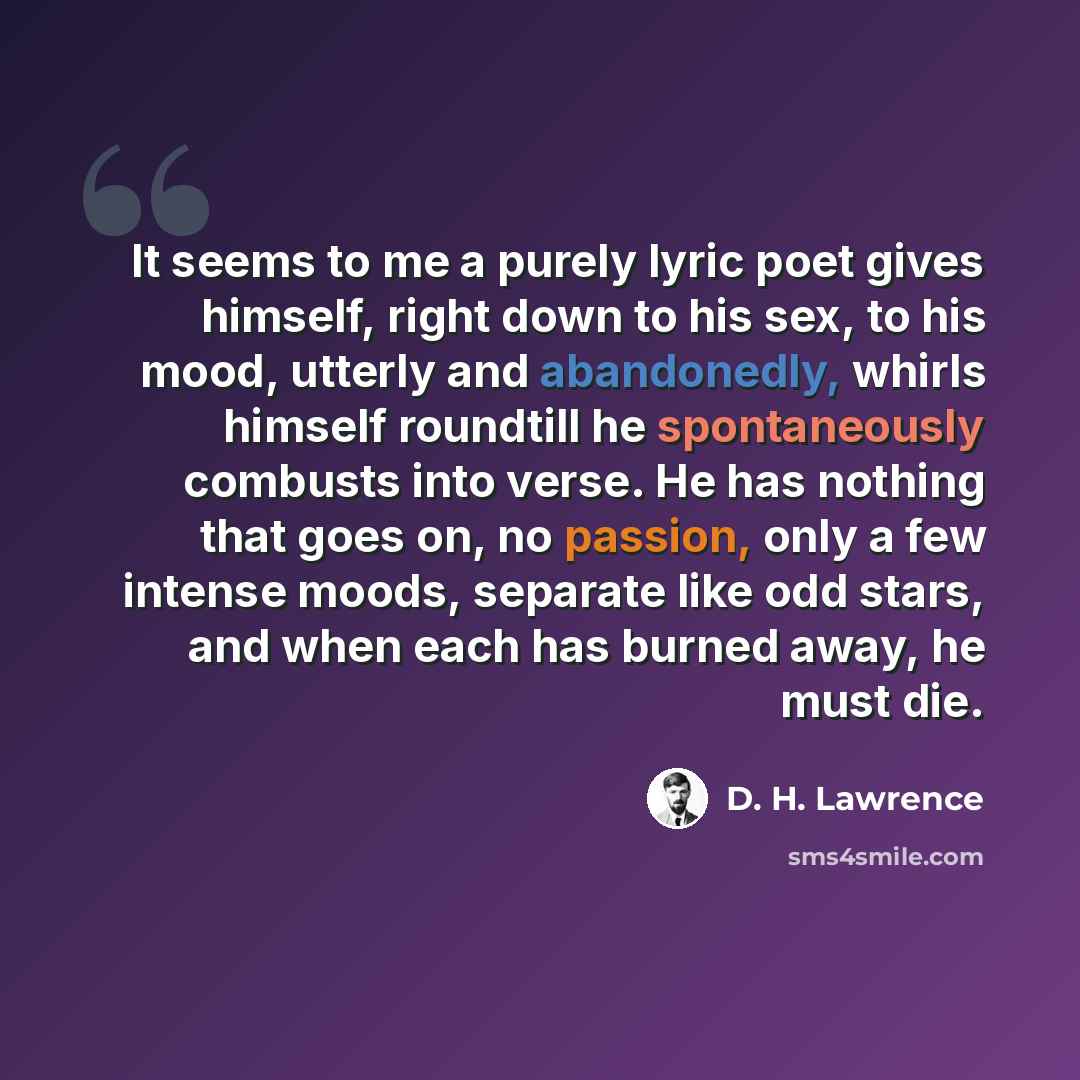 “It seems to me a purely lyric poet gives himself, right down to his sex, to his mood, utterly and abandonedly, whirls himself roundtill he spontaneously combusts into verse. He has nothing that goes on, no passion, only a few intense moods, separate like odd stars, and when each has burned away…” quote by D. H. Lawrence