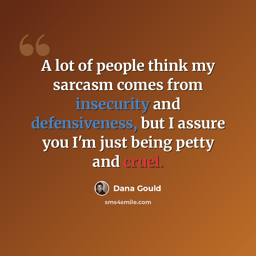 “A lot of people think my sarcasm comes from insecurity and defensiveness, but I assure you I'm just being petty and cruel.” quote by Dana Gould