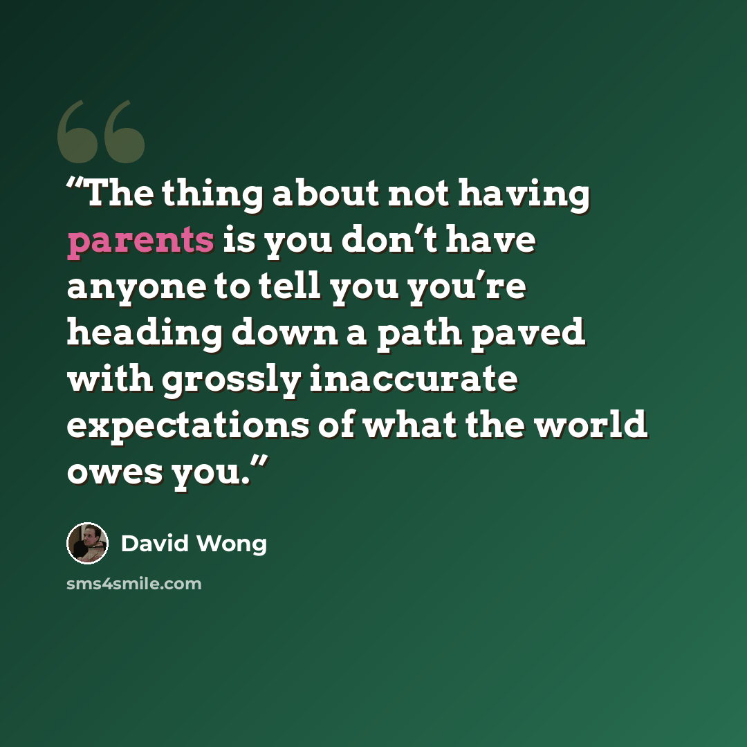 “The thing about not having parents is you don’t have anyone to tell you you’re heading down a path paved with grossly inaccurate expectations of what the world owes you.” quote by David Wong