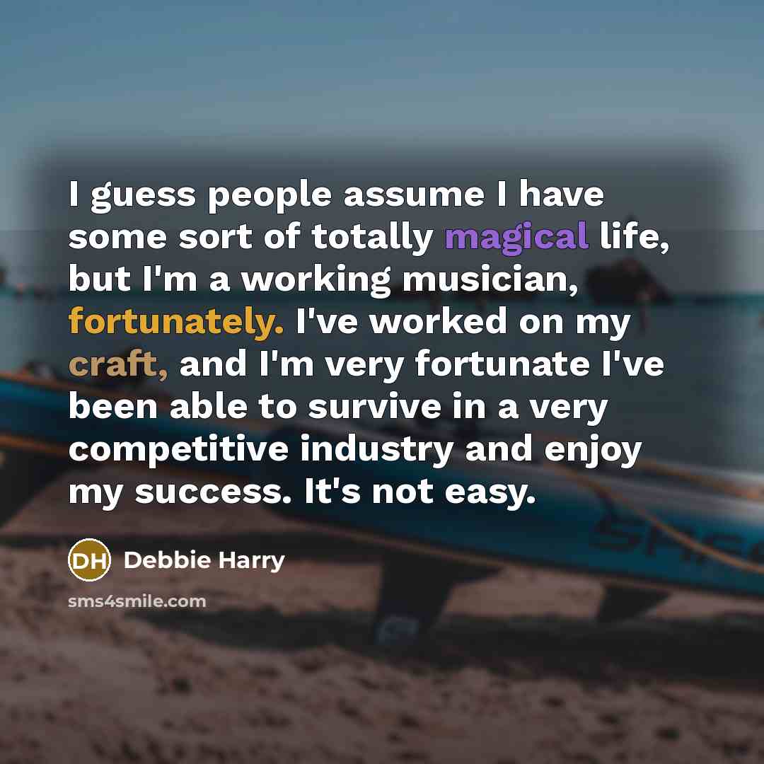 “I guess people assume I have some sort of totally magical life, but I'm a working musician, fortunately. I've worked on my craft, and I'm very fortunate I've been able to survive in a very competitive industry and enjoy my success. It's not easy.” quote by Debbie Harry