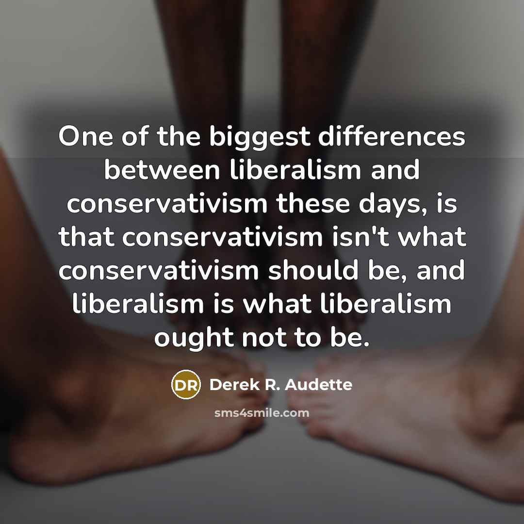 “One of the biggest differences between liberalism and conservativism these days, is that conservativism isn't what conservativism should be, and liberalism is what liberalism ought not to be.” quote by Derek R. Audette
