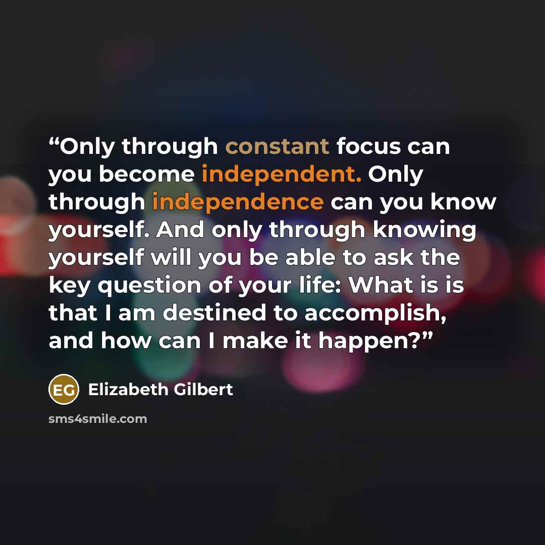 “Only through constant focus can you become independent. Only through independence can you know yourself. And only through knowing yourself will you be able to ask the key question of your life: What is is that I am destined to accomplish, and how can I make it happen?” quote by Elizabeth Gilbert