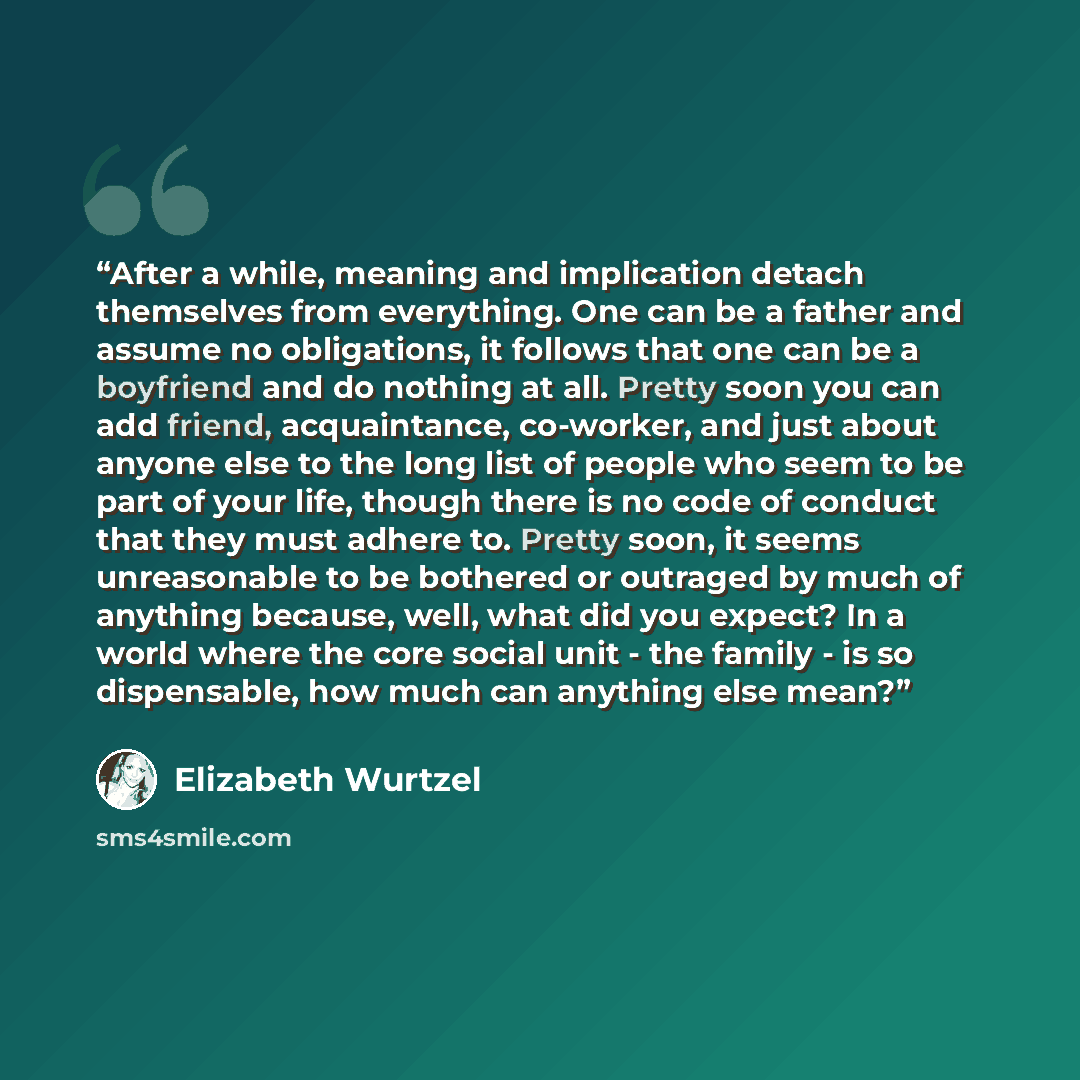 “After a while, meaning and implication detach themselves from everything. One can be a father and assume no obligations, it follows that one can be a boyfriend and do nothing at all. Pretty soon you can add friend, acquaintance, co-worker, and just about anyone else to the long list of people who…” quote by Elizabeth Wurtzel