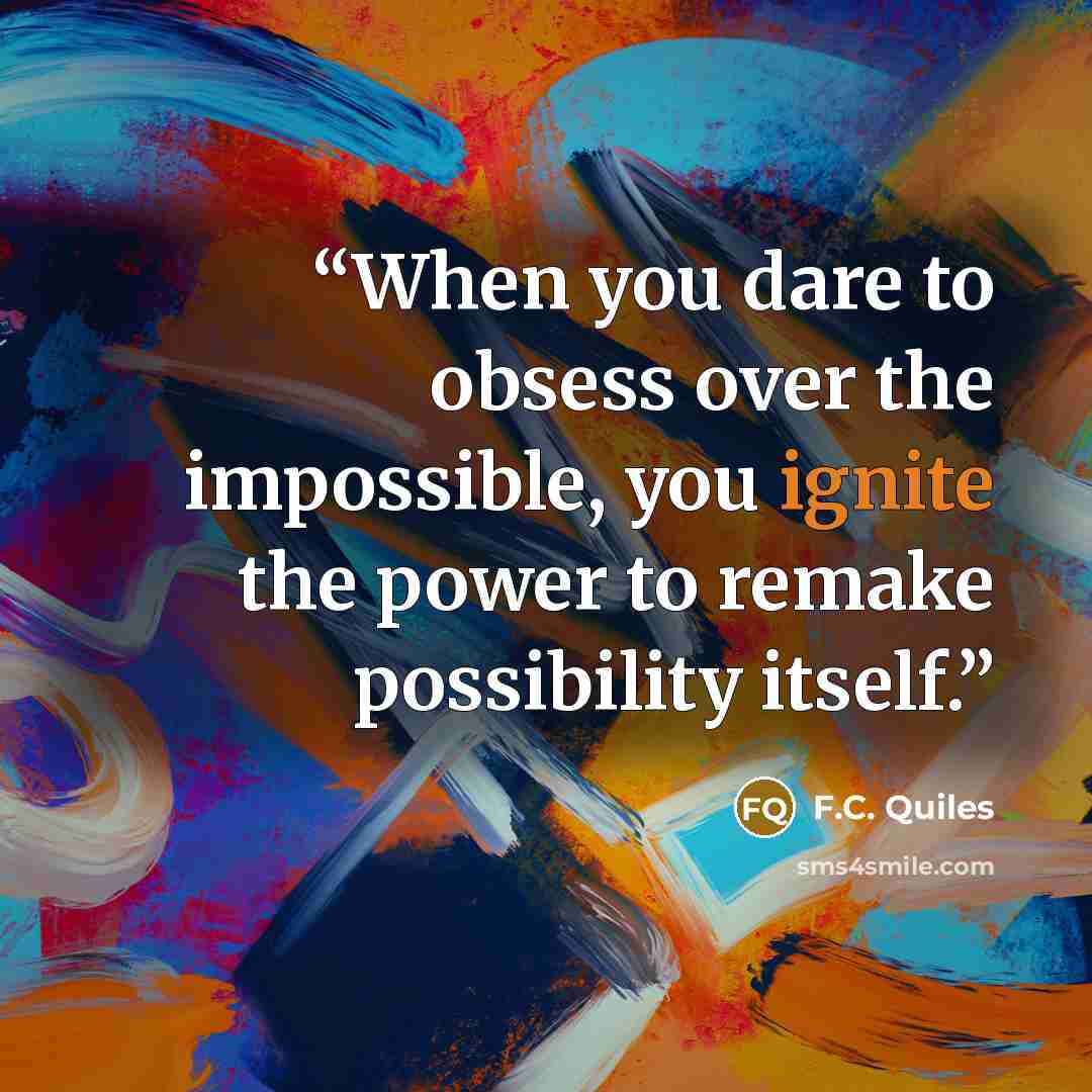 “When you dare to obsess over the impossible, you ignite the power to remake possibility itself.” quote by F.C. Quiles