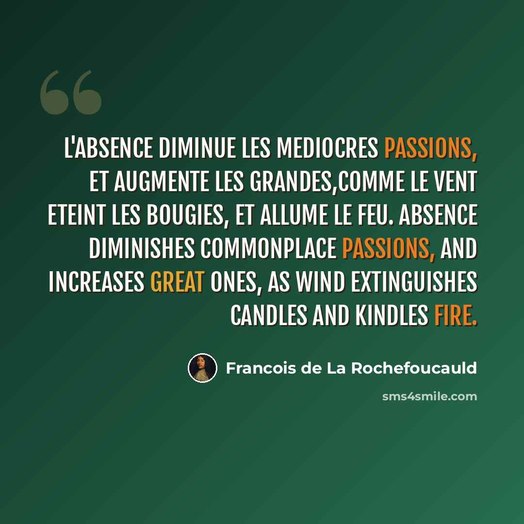 “L'absence diminue les mediocres passions, et augmente les grandes,comme le vent eteint les bougies, et allume le feu. Absence diminishes commonplace passions, and increases great ones, as wind extinguishes candles and kindles fire.” quote by Francois de La Rochefoucauld