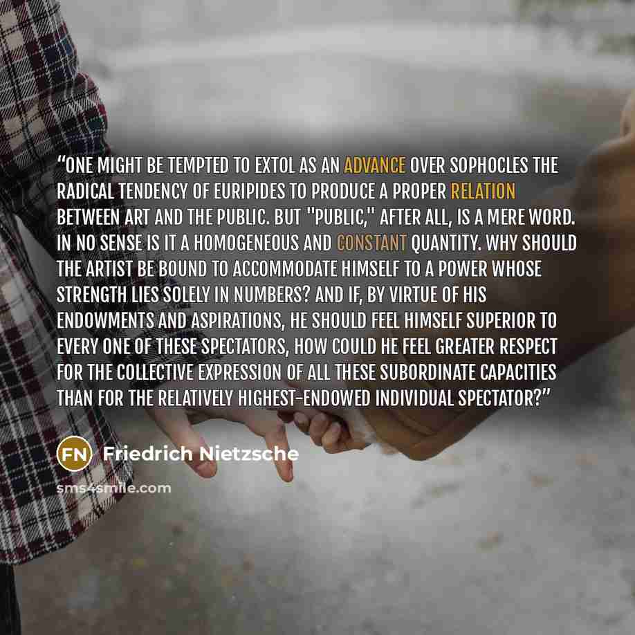 “One might be tempted to extol as an advance over Sophocles the radical tendency of Euripides to produce a proper relation between art and the public. But "public," after all, is a mere word. In no sense is it a homogeneous and constant quantity. Why should the artist be bound to accommodate…” quote by Friedrich Nietzsche