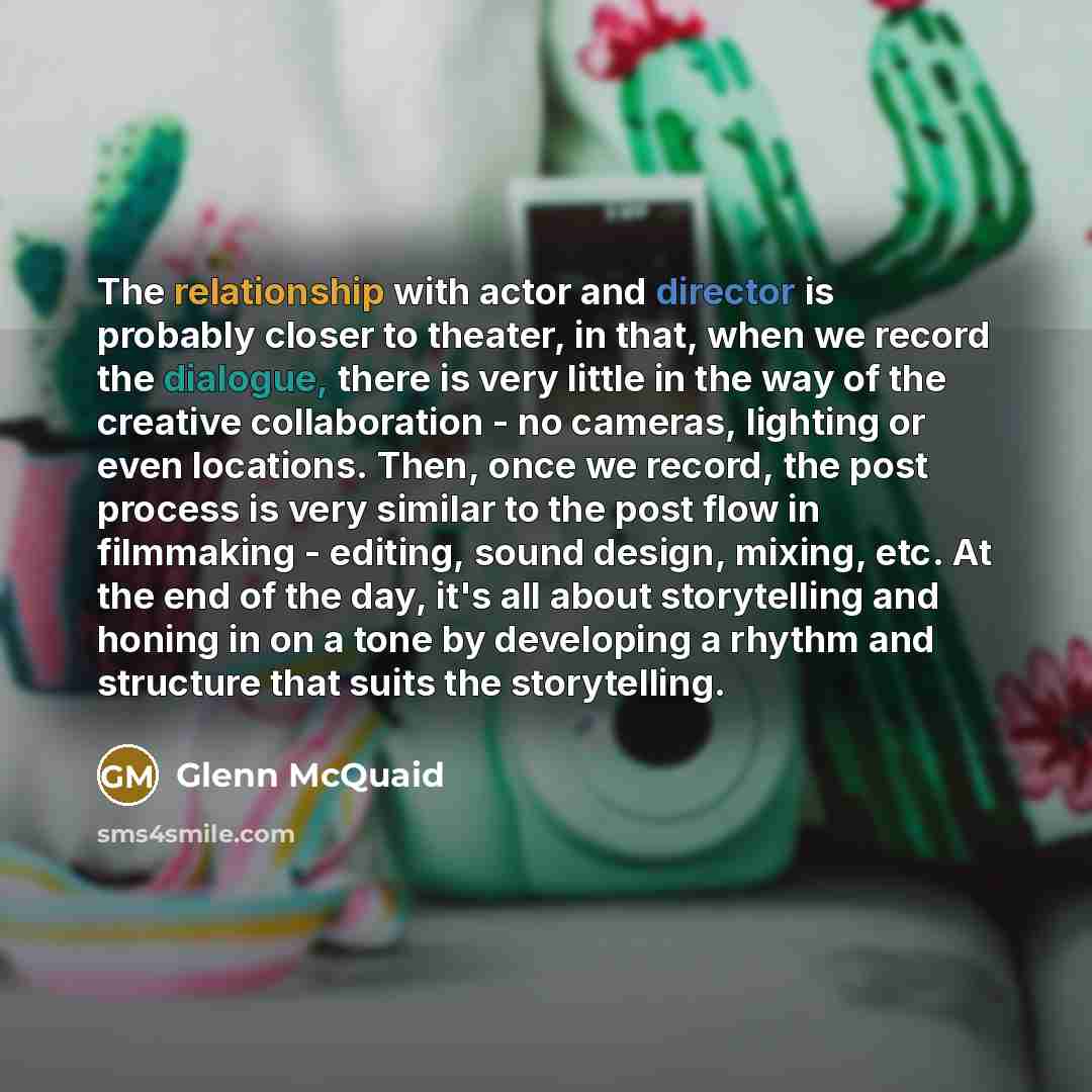 “The relationship with actor and director is probably closer to theater, in that, when we record the dialogue, there is very little in the way of the creative collaboration - no cameras, lighting or even locations. Then, once we record, the post process is very similar to the post flow in…” quote by Glenn McQuaid