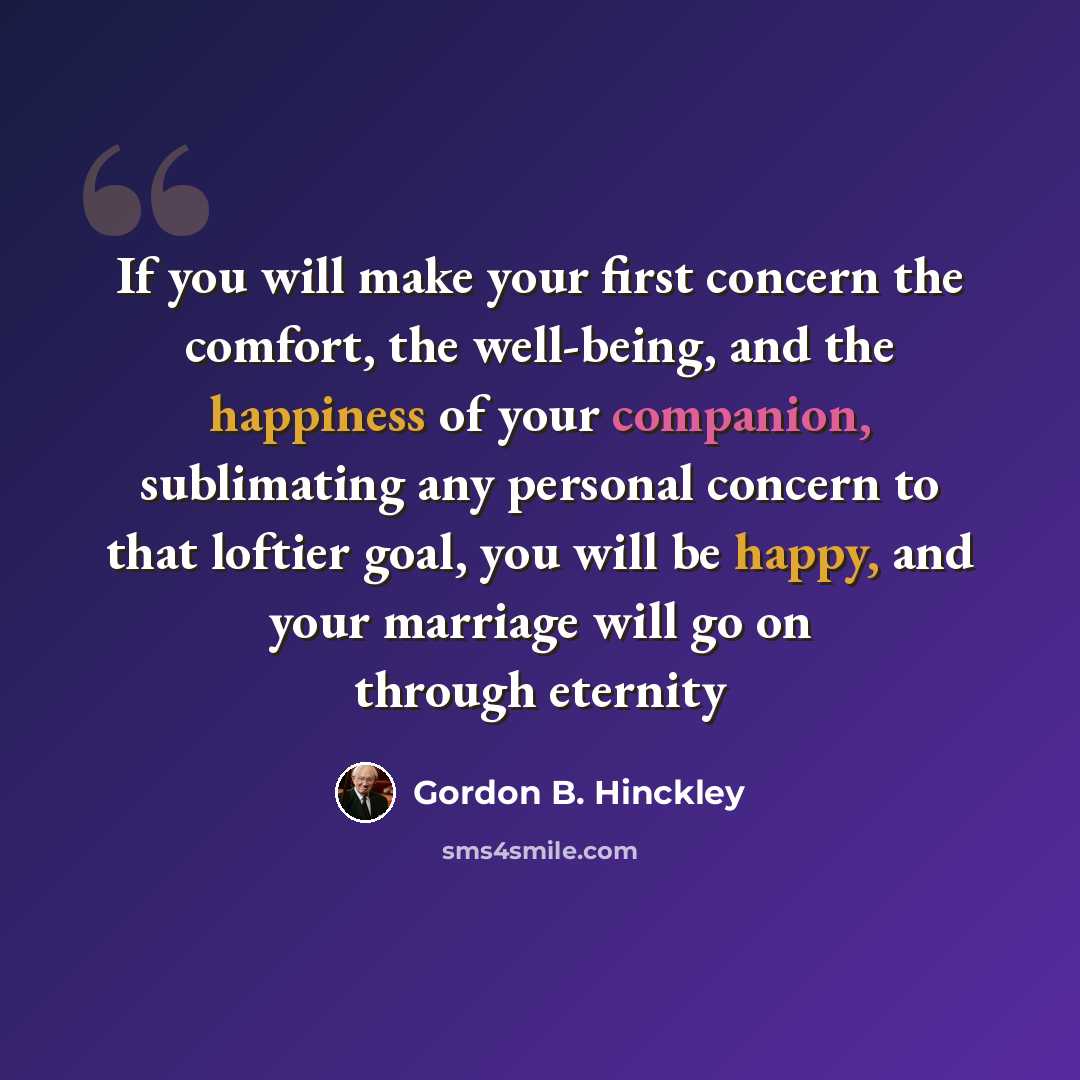 “If you will make your first concern the comfort, the well-being, and the happiness of your companion, sublimating any personal concern to that loftier goal, you will be happy, and your marriage will go on through eternity” quote by Gordon B. Hinckley