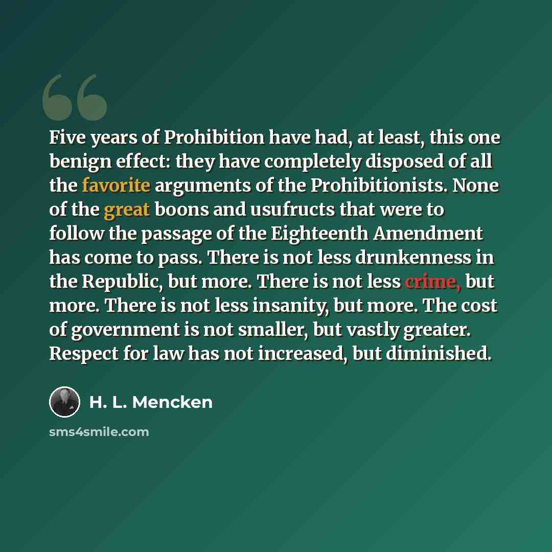 “Five years of Prohibition have had, at least, this one benign effect: they have completely disposed of all the favorite arguments of the Prohibitionists. None of the great boons and usufructs that were to follow the passage of the Eighteenth Amendment has come to pass. There is not less…” quote by H. L. Mencken
