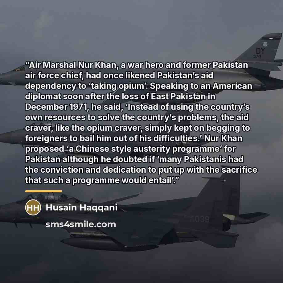 “Air Marshal Nur Khan, a war hero and former Pakistan air force chief, had once likened Pakistan’s aid dependency to ‘taking opium’. Speaking to an American diplomat soon after the loss of East Pakistan in December 1971, he said, ‘Instead of using the country’s own resources to solve the country’s…” quote by Husain Haqqani
