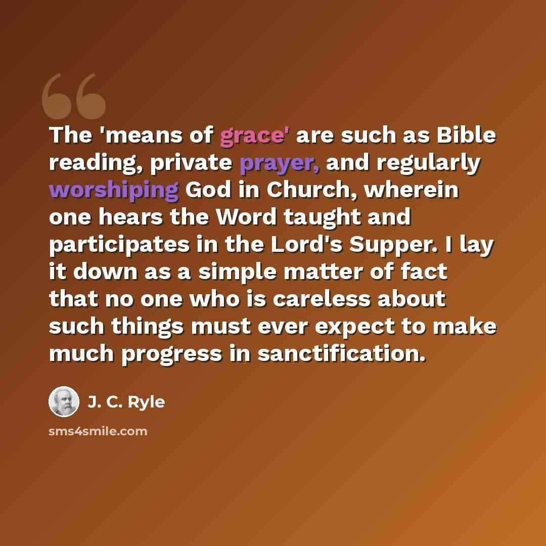 “The 'means of grace' are such as Bible reading, private prayer, and regularly worshiping God in Church, wherein one hears the Word taught and participates in the Lord's Supper. I lay it down as a simple matter of fact that no one who is careless about such things must ever expect to make much…” quote by J. C. Ryle