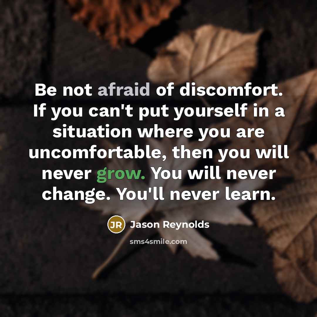 “Be not afraid of discomfort. If you can't put yourself in a situation where you are uncomfortable, then you will never grow. You will never change. You'll never learn.” quote by Jason Reynolds