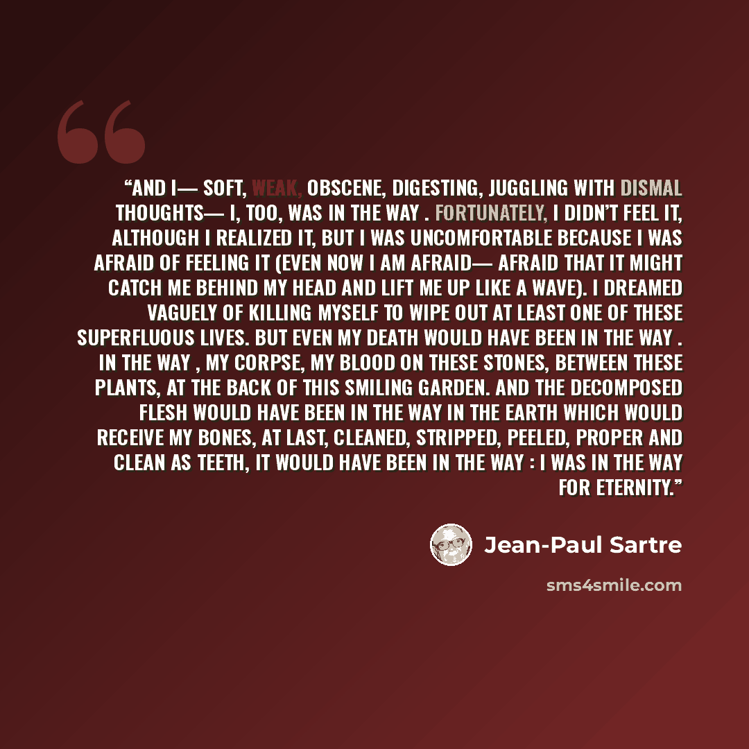 “And I— soft, weak, obscene, digesting, juggling with dismal thoughts— I, too, was In the way . Fortunately, I didn’t feel it, although I realized it, but I was uncomfortable because I was afraid of feeling it (even now I am afraid— afraid that it might catch me behind my head and lift me up like a…” quote by Jean-Paul Sartre