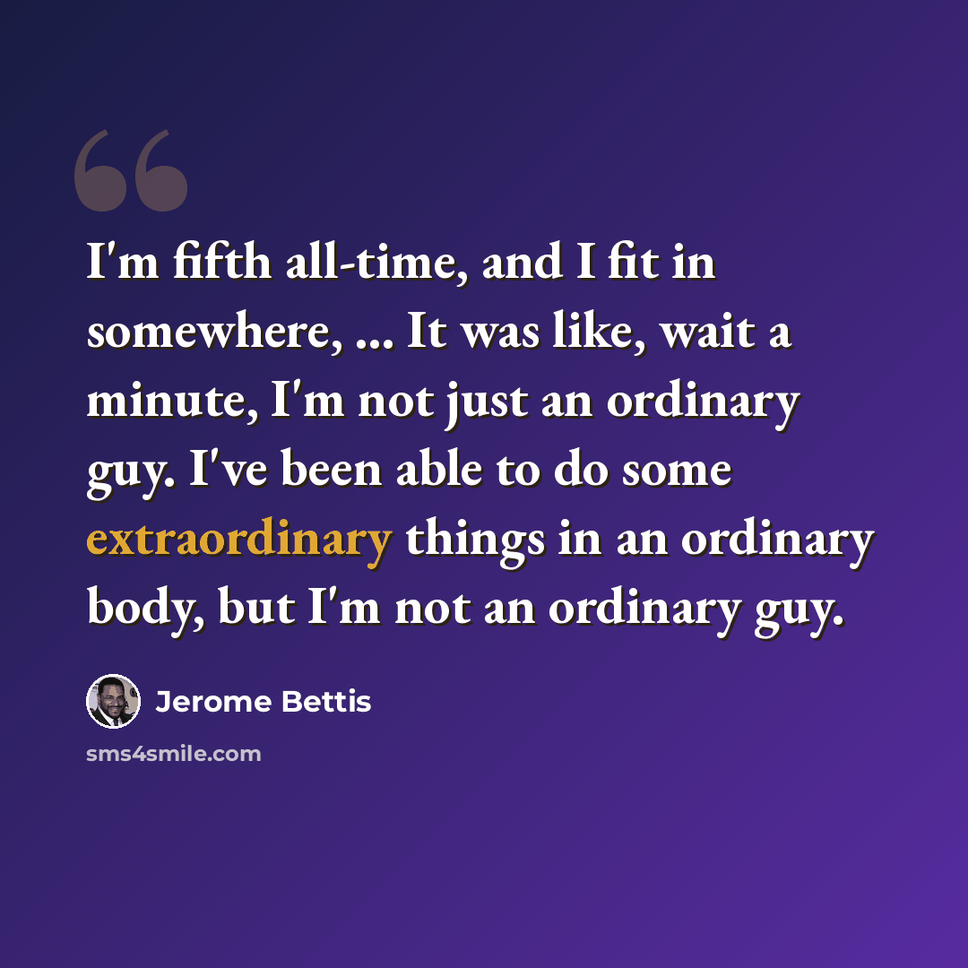 “I'm fifth all-time, and I fit in somewhere, ... It was like, wait a minute, I'm not just an ordinary guy. I've been able to do some extraordinary things in an ordinary body, but I'm not an ordinary guy.” quote by Jerome Bettis