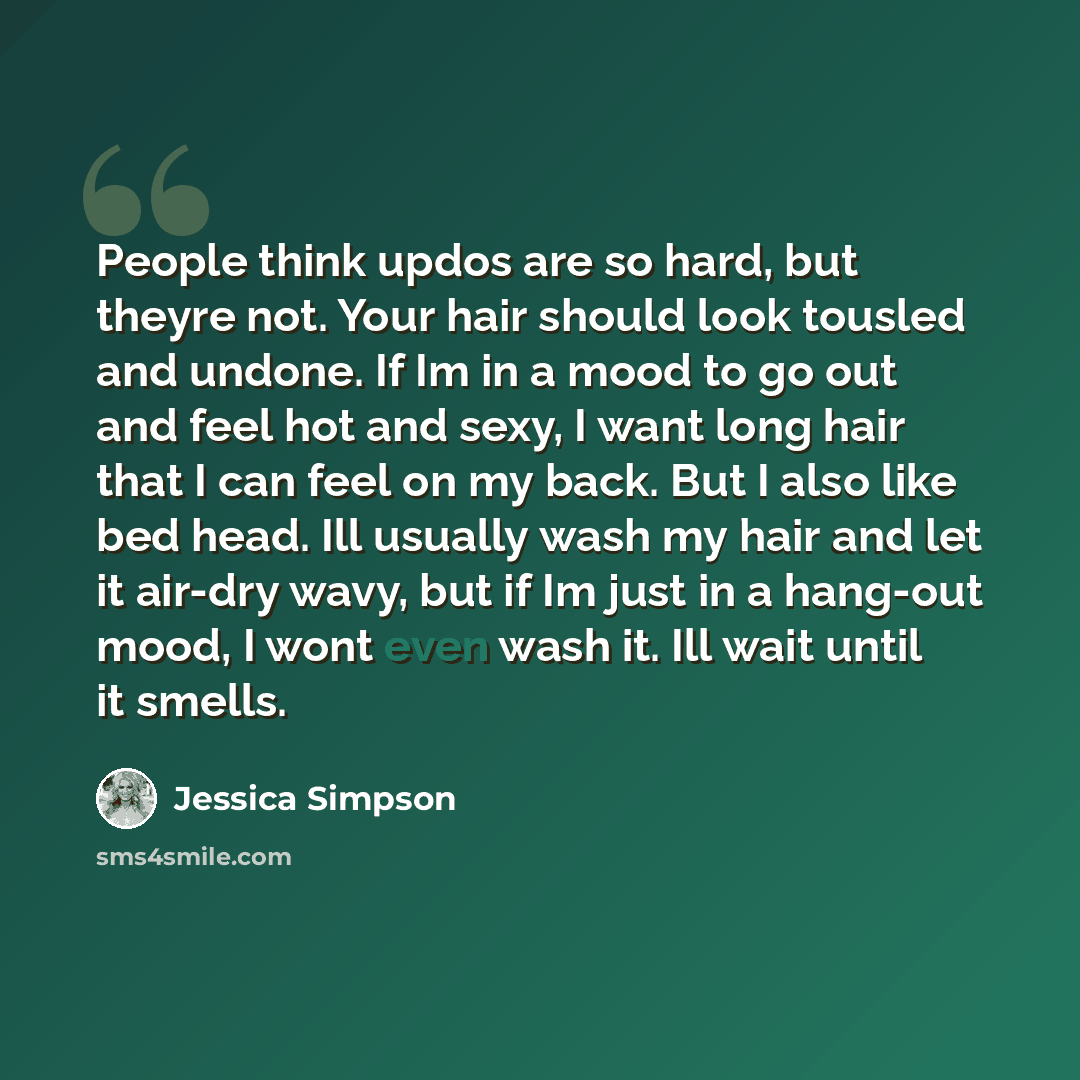 “People think updos are so hard, but theyre not. Your hair should look tousled and undone. If Im in a mood to go out and feel hot and sexy, I want long hair that I can feel on my back. But I also like bed head. Ill usually wash my hair and let it air-dry wavy, but if Im just in a hang-out mood, I…” quote by Jessica Simpson