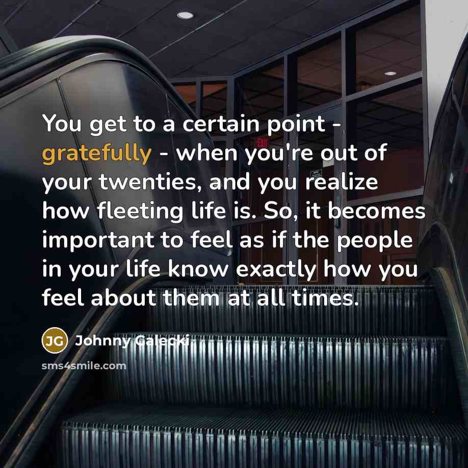 “You get to a certain point - gratefully - when you're out of your twenties, and you realize how fleeting life is. So, it becomes important to feel as if the people in your life know exactly how you feel about them at all times.” quote by Johnny Galecki