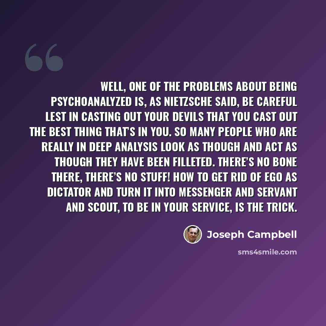 “Well, one of the problems about being psychoanalyzed is, as Nietzsche said, Be careful lest in casting out your devils that you cast out the best thing that’s in you. So many people who are really in deep analysis look as though and act as though they have been filleted. There’s no bone there…” quote by Joseph Campbell