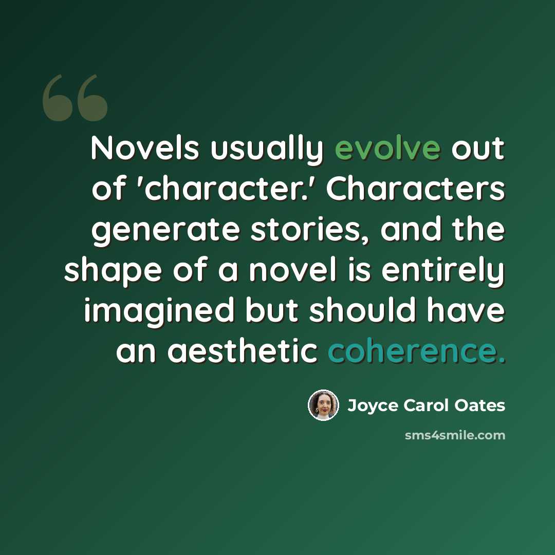 “Novels usually evolve out of 'character.' Characters generate stories, and the shape of a novel is entirely imagined but should have an aesthetic coherence.” quote by Joyce Carol Oates