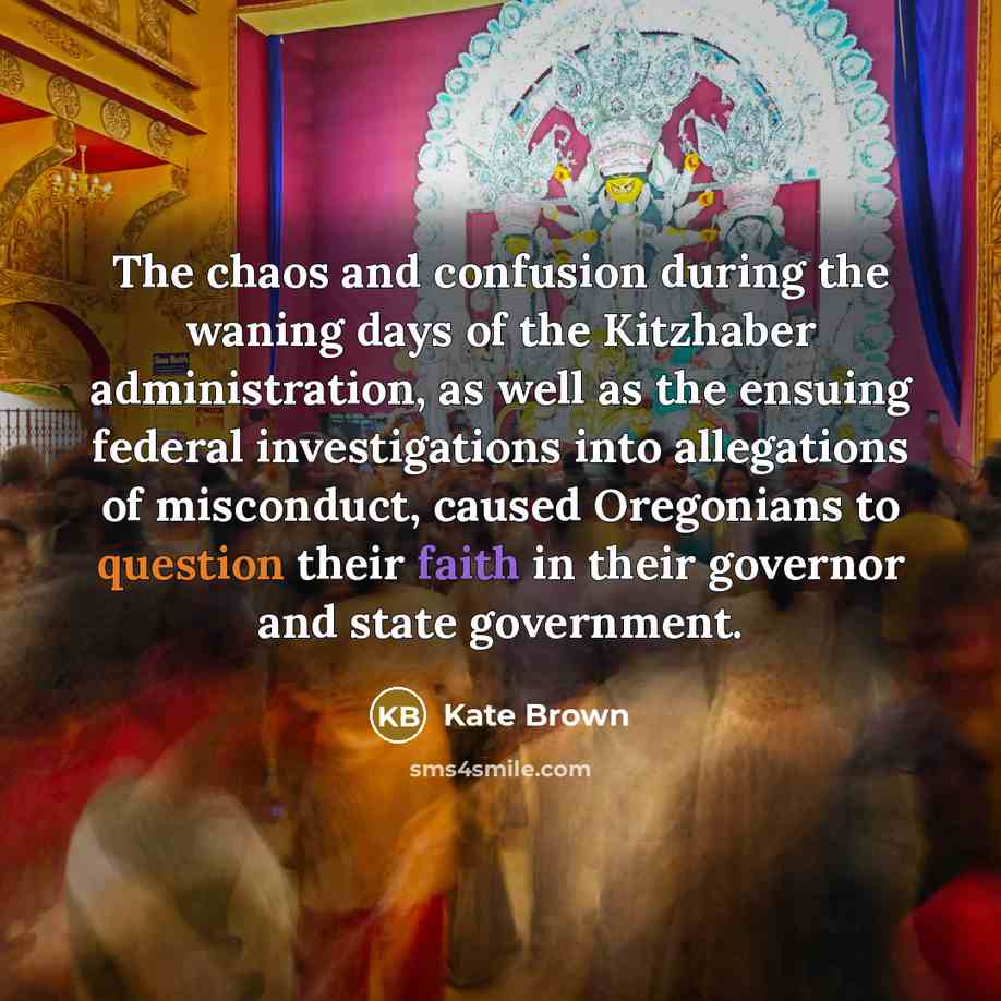 “The chaos and confusion during the waning days of the Kitzhaber administration, as well as the ensuing federal investigations into allegations of misconduct, caused Oregonians to question their faith in their governor and state government.” quote by Kate Brown