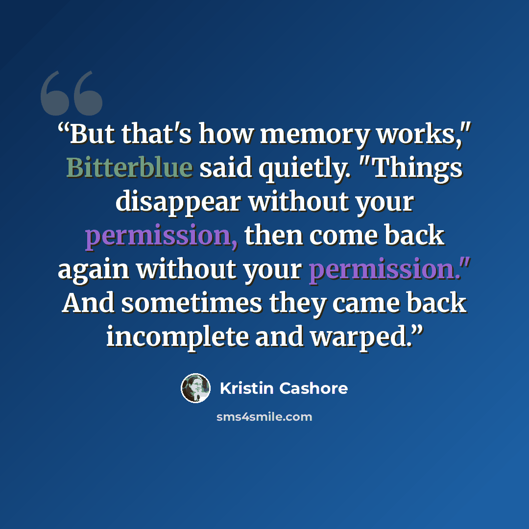 “But that's how memory works," Bitterblue said quietly. "Things disappear without your permission, then come back again without your permission." And sometimes they came back incomplete and warped.” quote by Kristin Cashore