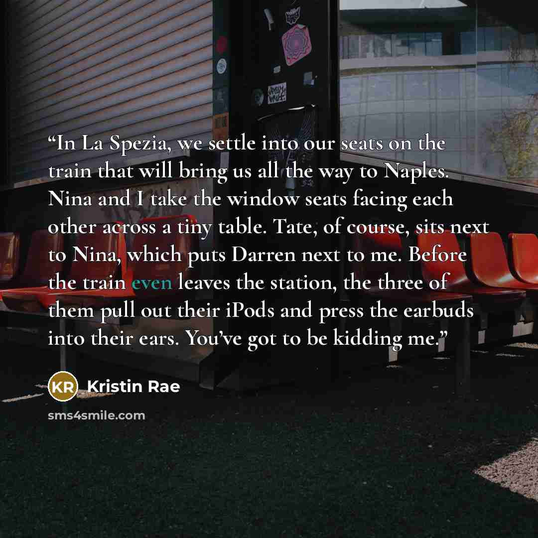 “In La Spezia, we settle into our seats on the train that will bring us all the way to Naples. Nina and I take the window seats facing each other across a tiny table. Tate, of course, sits next to Nina, which puts Darren next to me. Before the train even leaves the station, the three of them pull…” quote by Kristin Rae