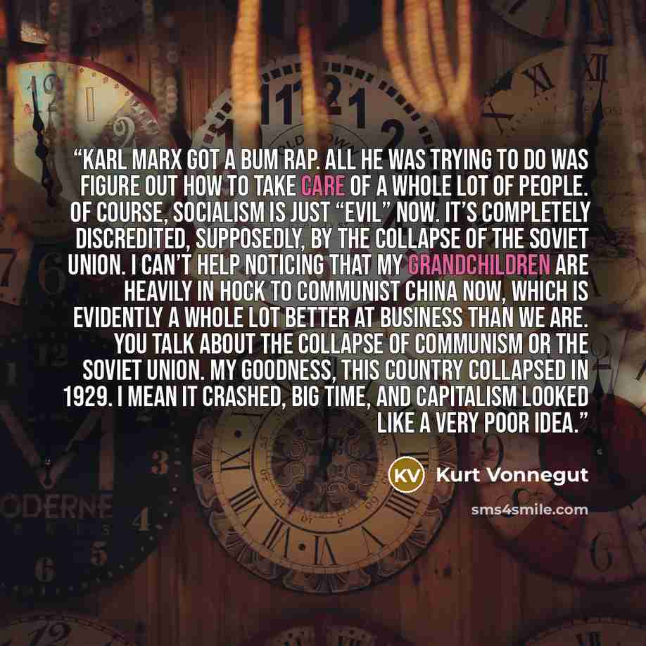 “Karl Marx got a bum rap. All he was trying to do was figure out how to take care of a whole lot of people. Of course, socialism is just “evil” now. It’s completely discredited, supposedly, by the collapse of the Soviet Union. I can’t help noticing that my grandchildren are heavily in hock to…” quote by Kurt Vonnegut