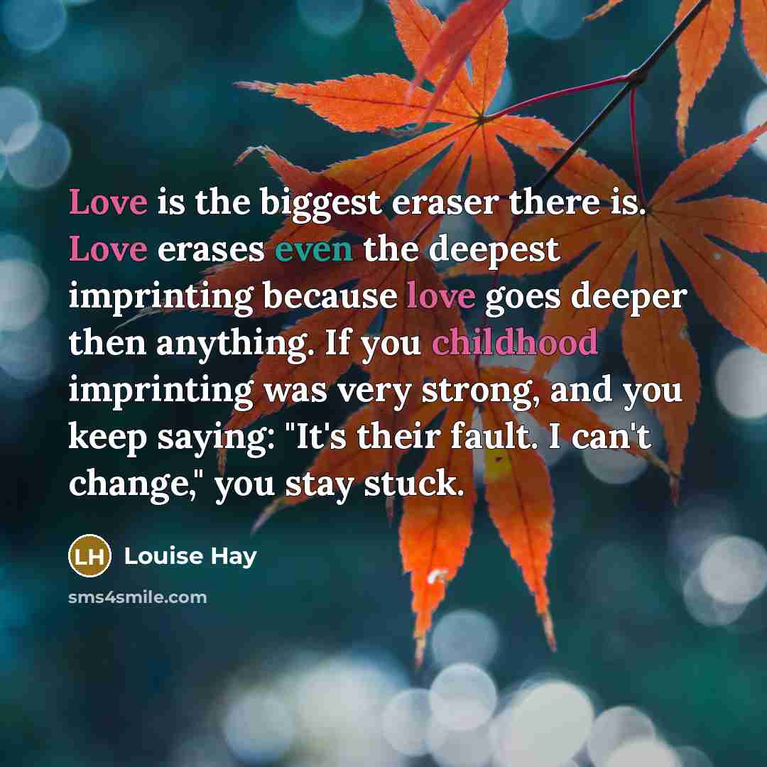 “Love is the biggest eraser there is. Love erases even the deepest imprinting because love goes deeper then anything. If you childhood imprinting was very strong, and you keep saying: "It's their fault. I can't change," you stay stuck.” quote by Louise Hay