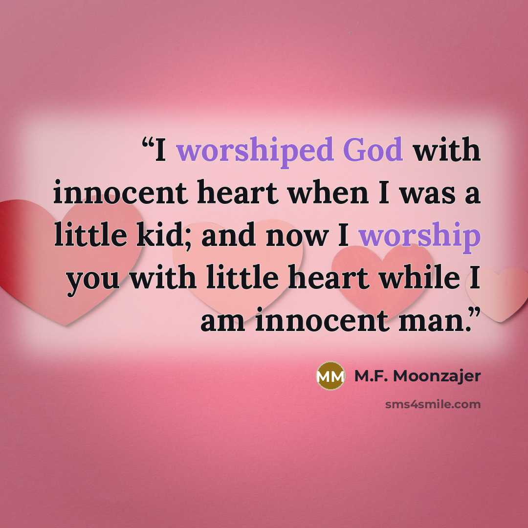 “I worshiped God with innocent heart when I was a little kid; and now I worship you with little heart while I am innocent man.” quote by M.F. Moonzajer