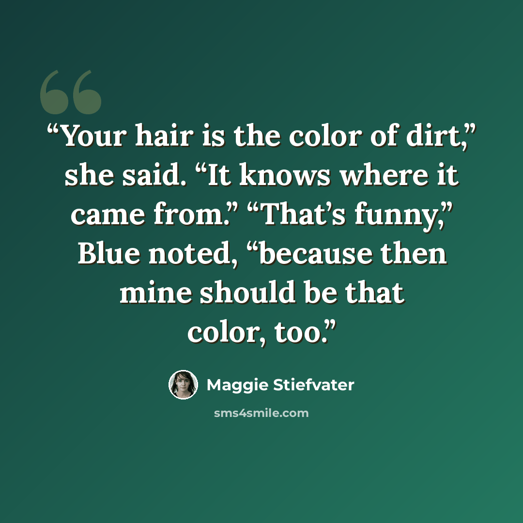“Your hair is the color of dirt,” she said. “It knows where it came from.” “That’s funny,” Blue noted, “because then mine should be that color, too.” quote by Maggie Stiefvater