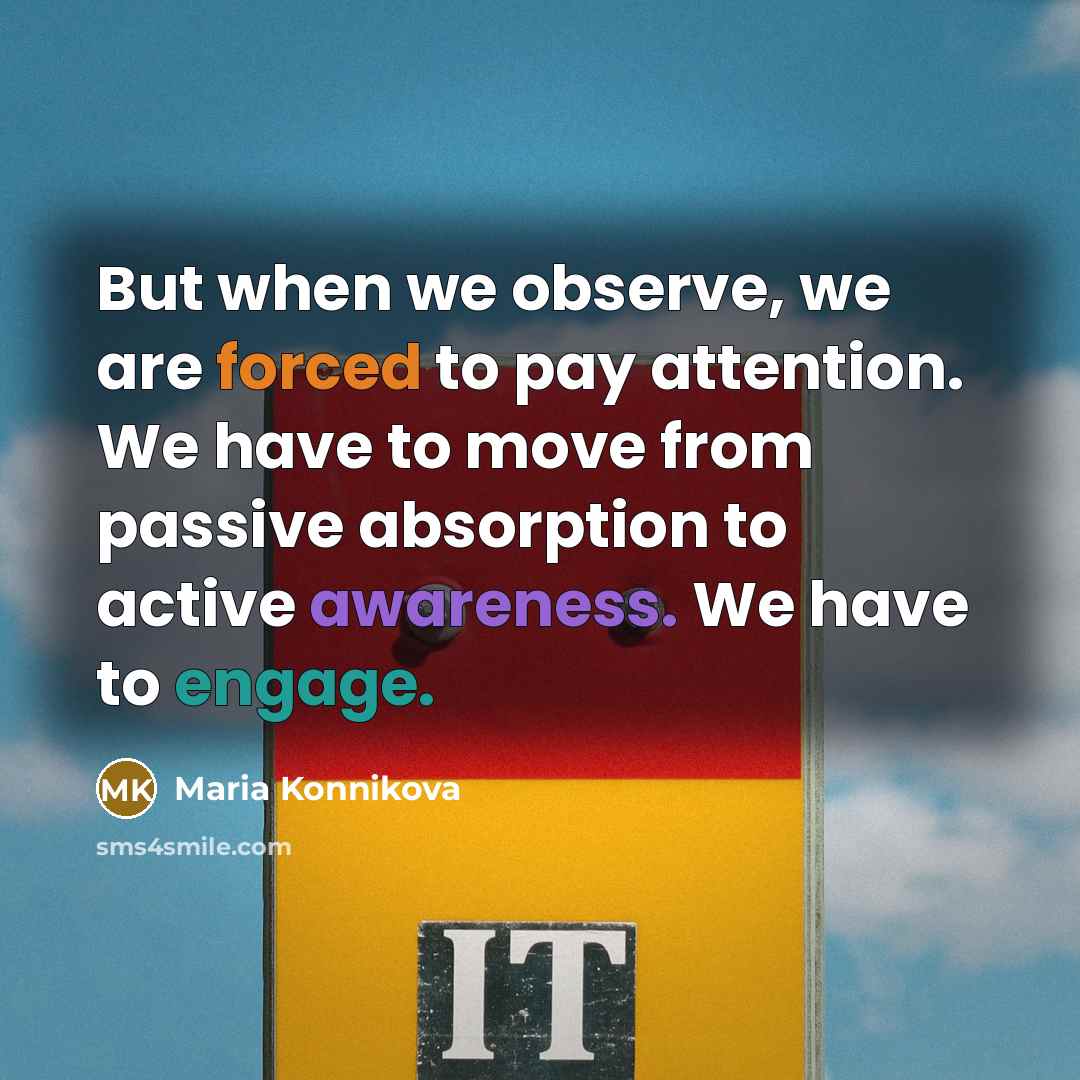 “But when we observe, we are forced to pay attention. We have to move from passive absorption to active awareness. We have to engage.” quote by Maria Konnikova