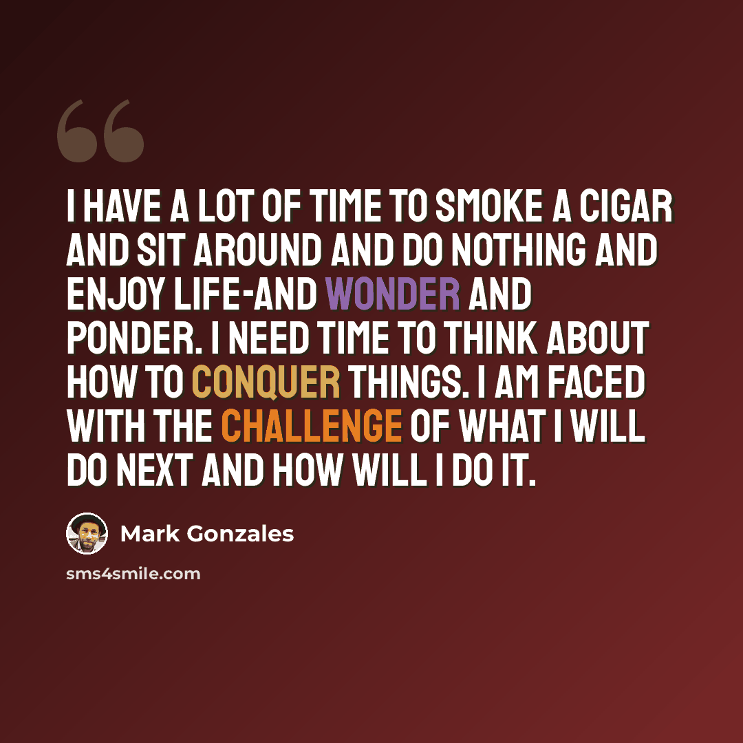 “I have a lot of time to smoke a cigar and sit around and do nothing and enjoy life-and wonder and ponder. I need time to think about how to conquer things. I am faced with the challenge of what I will do next and how will I do it.” quote by Mark Gonzales