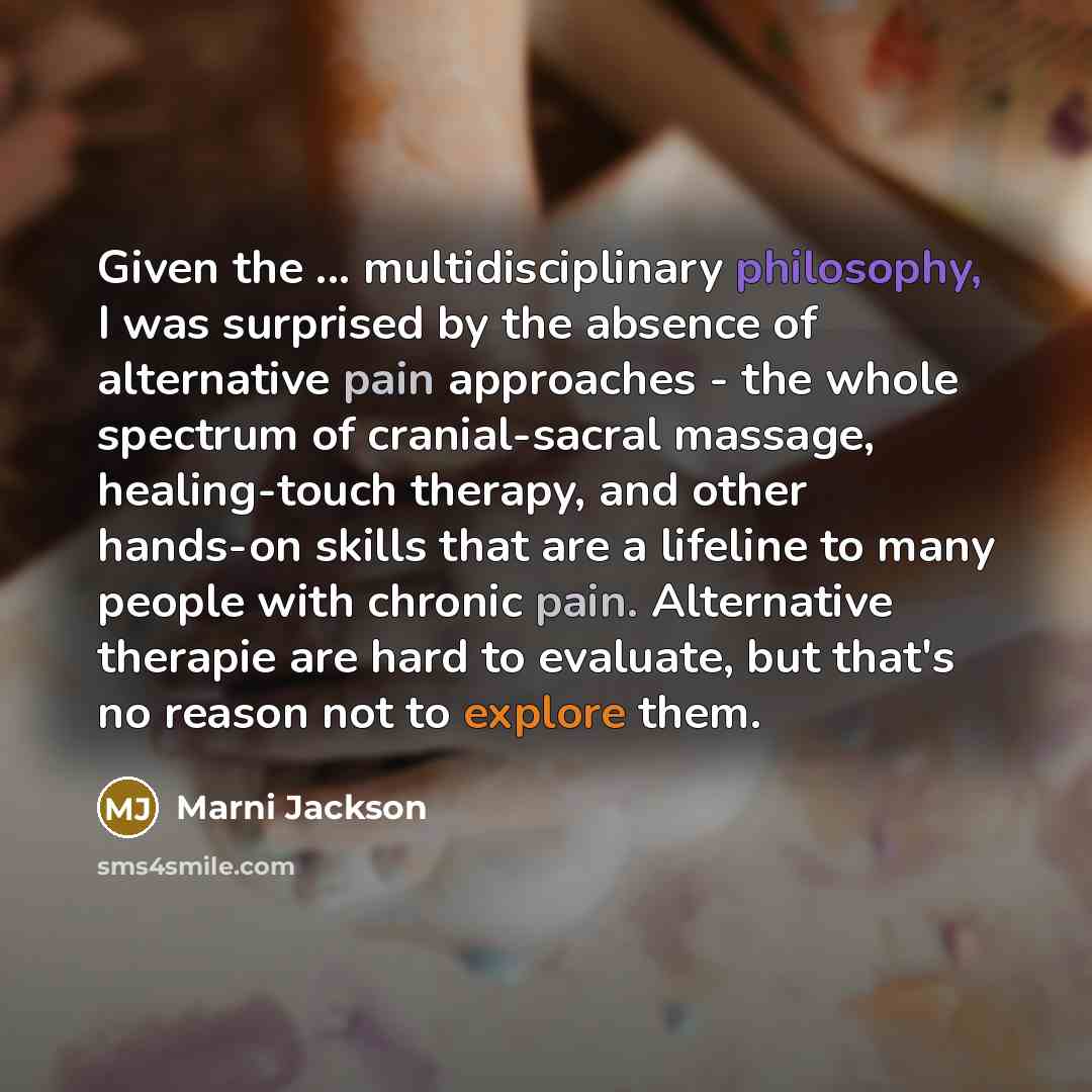 “Given the ... multidisciplinary philosophy, I was surprised by the absence of alternative pain approaches - the whole spectrum of cranial-sacral massage, healing-touch therapy, and other hands-on skills that are a lifeline to many people with chronic pain. Alternative therapie are hard to…” quote by Marni Jackson