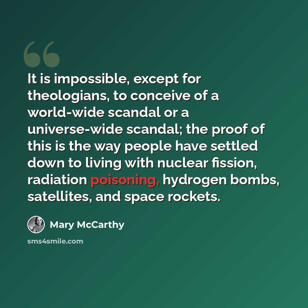 “It is impossible, except for theologians, to conceive of a world-wide scandal or a universe-wide scandal; the proof of this is the way people have settled down to living with nuclear fission, radiation poisoning, hydrogen bombs, satellites, and space rockets.” quote by Mary McCarthy