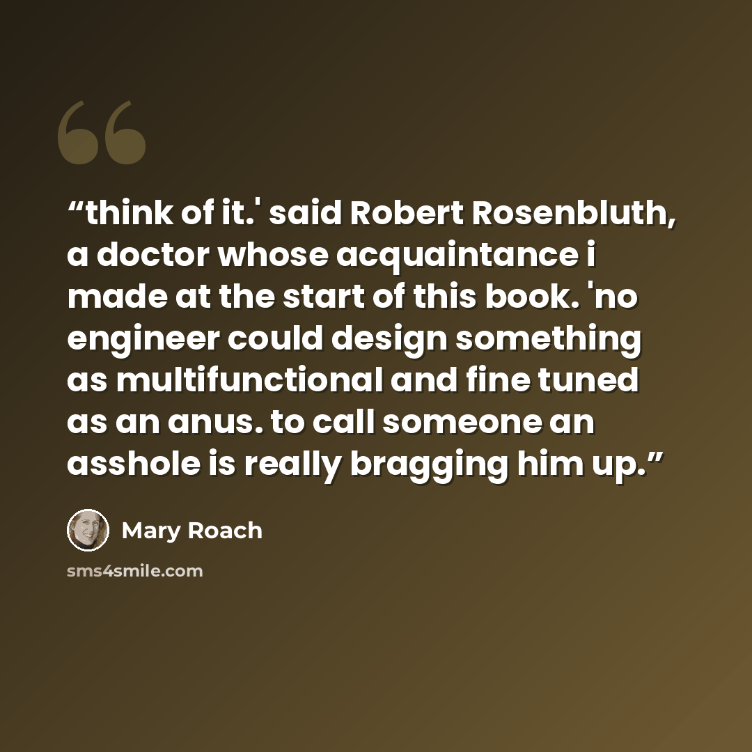 “think of it.' said Robert Rosenbluth, a doctor whose acquaintance i made at the start of this book. 'no engineer could design something as multifunctional and fine tuned as an anus. to call someone an asshole is really bragging him up.” quote by Mary Roach
