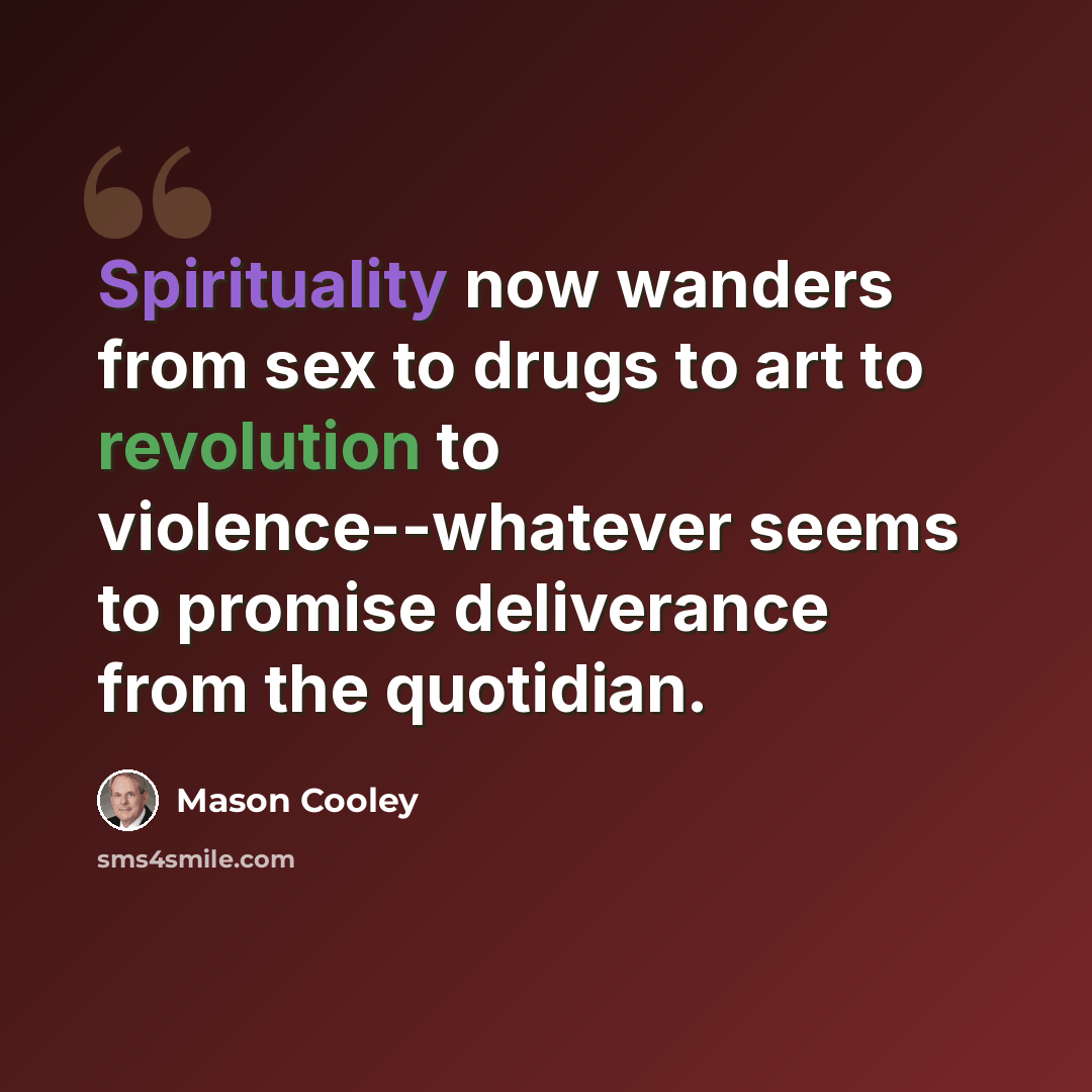 “Spirituality now wanders from sex to drugs to art to revolution to violence--whatever seems to promise deliverance from the quotidian.” quote by Mason Cooley