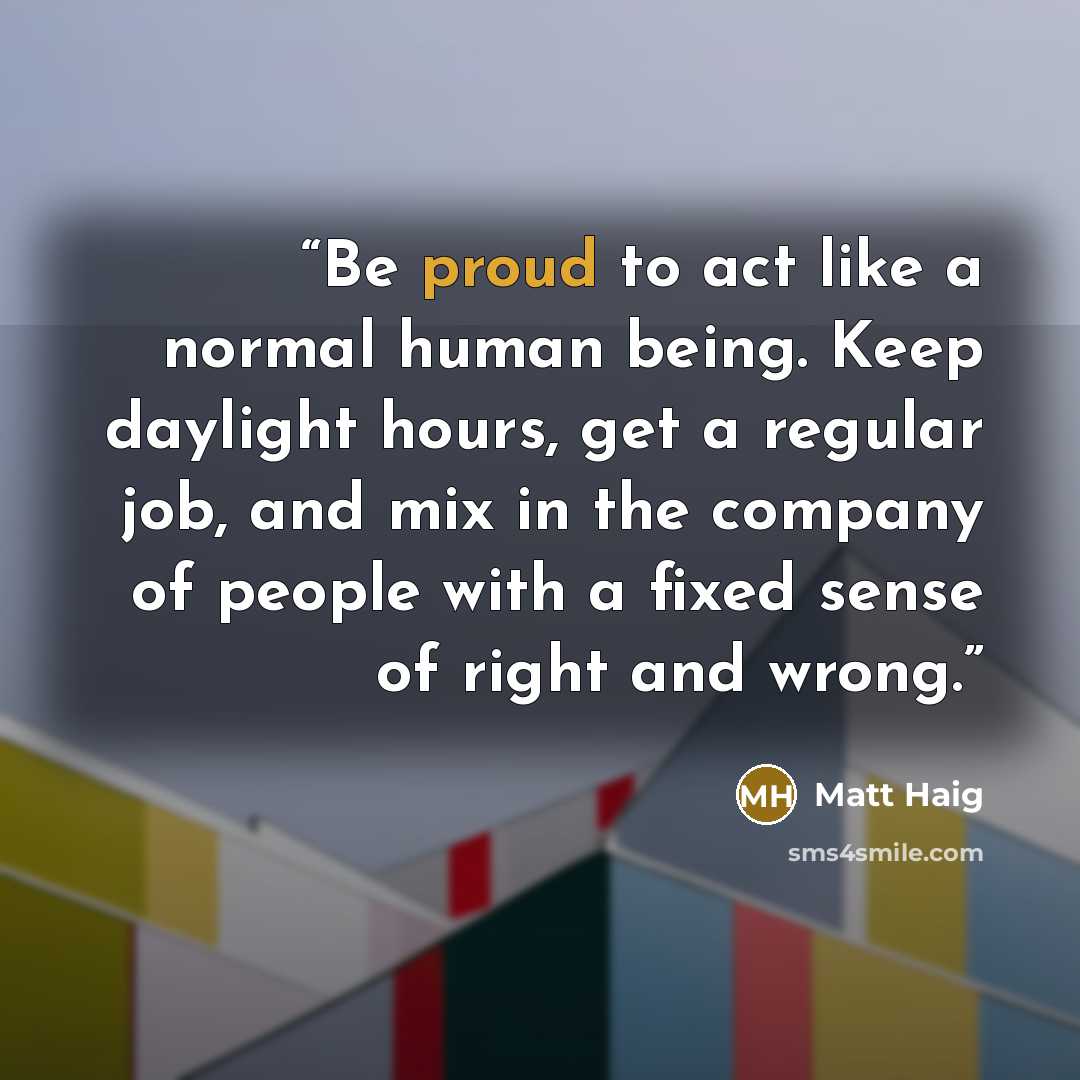 “Be proud to act like a normal human being. Keep daylight hours, get a regular job, and mix in the company of people with a fixed sense of right and wrong.” quote by Matt Haig