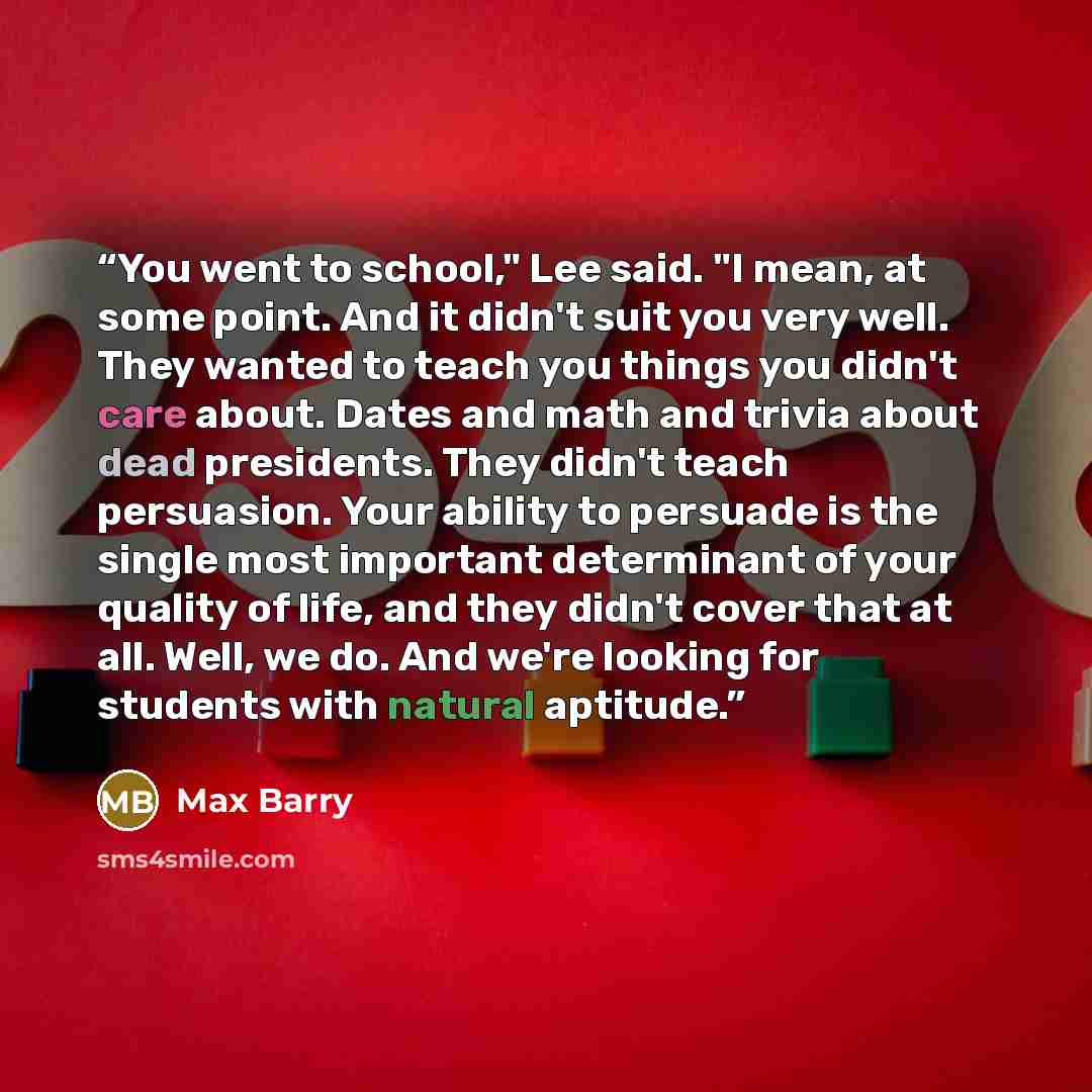 “You went to school," Lee said. "I mean, at some point. And it didn't suit you very well. They wanted to teach you things you didn't care about. Dates and math and trivia about dead presidents. They didn't teach persuasion. Your ability to persuade is the single most important determinant of your…” quote by Max Barry