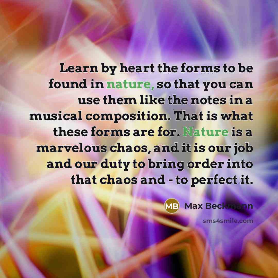 “Learn by heart the forms to be found in nature, so that you can use them like the notes in a musical composition. That is what these forms are for. Nature is a marvelous chaos, and it is our job and our duty to bring order into that chaos and - to perfect it.” quote by Max Beckmann