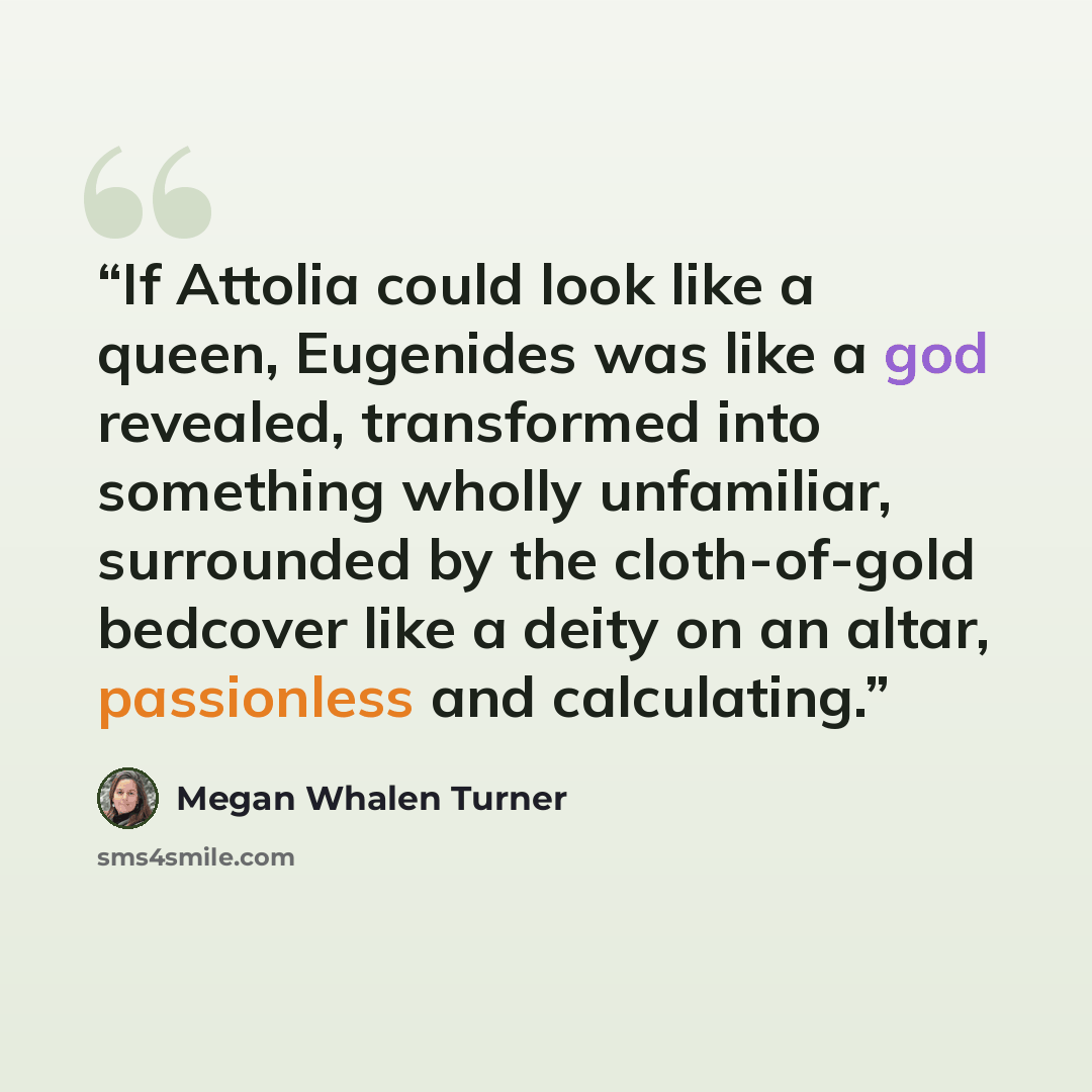 “If Attolia could look like a queen, Eugenides was like a god revealed, transformed into something wholly unfamiliar, surrounded by the cloth-of-gold bedcover like a deity on an altar, passionless and calculating.” quote by Megan Whalen Turner