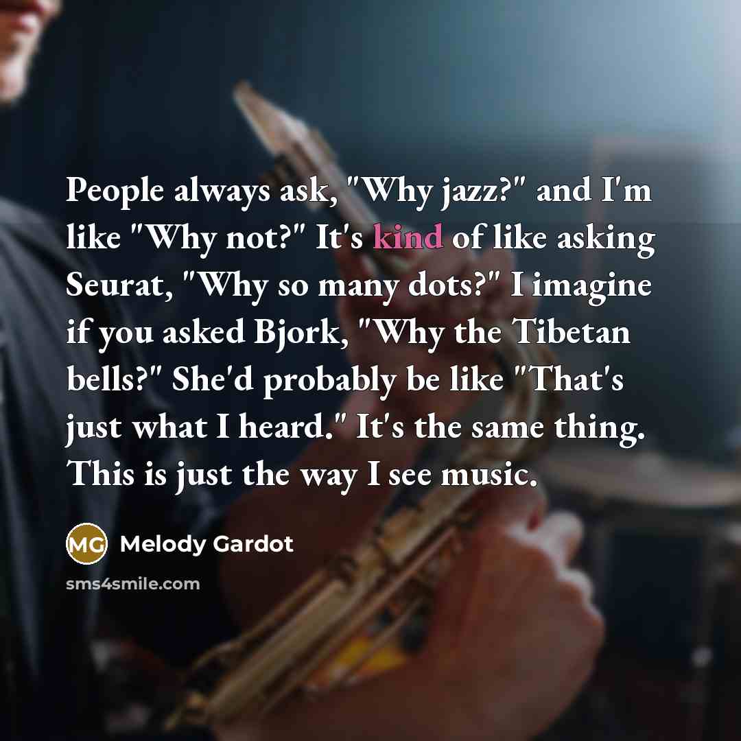“People always ask, "Why jazz?" and I'm like "Why not?" It's kind of like asking Seurat, "Why so many dots?" I imagine if you asked Bjork, "Why the Tibetan bells?" She'd probably be like "That's just what I heard." It's the same thing. This is just the way I see music.” quote by Melody Gardot