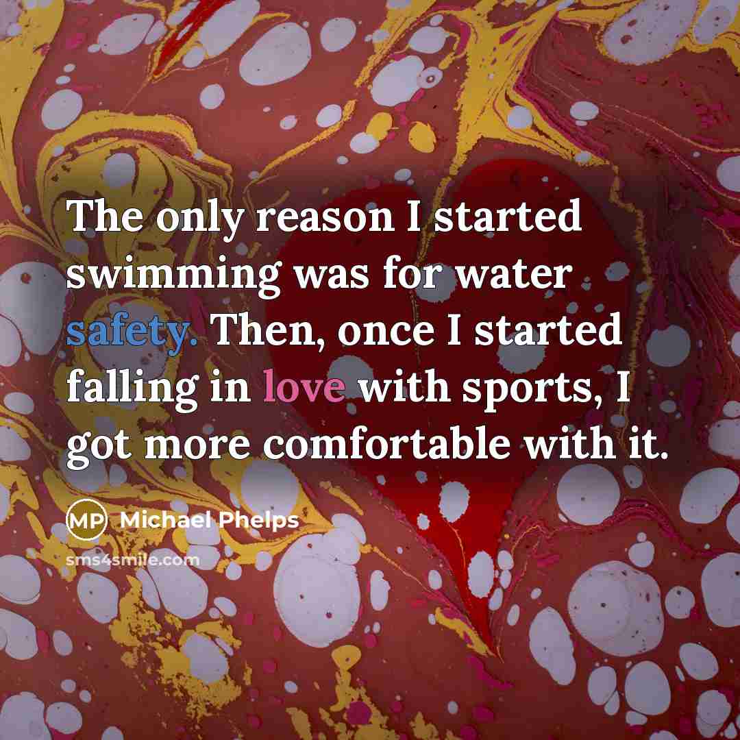 “The only reason I started swimming was for water safety. Then, once I started falling in love with sports, I got more comfortable with it.” quote by Michael Phelps